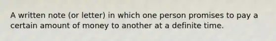 A written note (or letter) in which one person promises to pay a certain amount of money to another at a definite time.