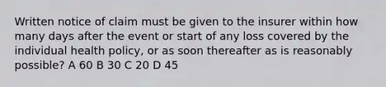 Written notice of claim must be given to the insurer within how many days after the event or start of any loss covered by the individual health policy, or as soon thereafter as is reasonably possible? A 60 B 30 C 20 D 45