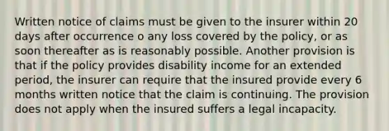 Written notice of claims must be given to the insurer within 20 days after occurrence o any loss covered by the policy, or as soon thereafter as is reasonably possible. Another provision is that if the policy provides disability income for an extended period, the insurer can require that the insured provide every 6 months written notice that the claim is continuing. The provision does not apply when the insured suffers a legal incapacity.