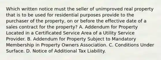 Which written notice must the seller of unimproved real property that is to be used for residential purposes provide to the purchaser of the property, on or before the effective date of a sales contract for the property? A. Addendum for Property Located in a Certificated Service Area of a Utility Service Provider. B. Addendum for Property Subject to Mandatory Membership in Property Owners Association. C. Conditions Under Surface. D. Notice of Additional Tax Liability.