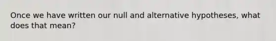 Once we have written our null and alternative hypotheses, what does that mean?