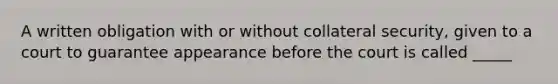 A written obligation with or without collateral security, given to a court to guarantee appearance before the court is called _____