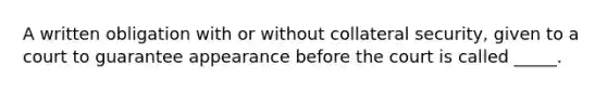 A written obligation with or without collateral security, given to a court to guarantee appearance before the court is called _____.