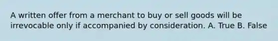 A written offer from a merchant to buy or sell goods will be irrevocable only if accompanied by consideration. A. True B. False