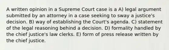 A written opinion in a Supreme Court case is a A) legal argument submitted by an attorney in a case seeking to sway a justice's decision. B) way of establishing the Court's agenda. C) statement of the legal reasoning behind a decision. D) formality handled by the chief justice's law clerks. E) form of press release written by the chief justice.