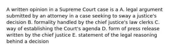 A written opinion in a Supreme Court case is a A. legal argument submitted by an attorney in a case seeking to sway a justice's decision B. formality handled by the chief justice's law clerks C. way of establishing the Court's agenda D. form of press release written by the chief justice E. statement of the legal reasoning behind a decision