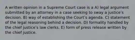 A written opinion in a Supreme Court case is a A) legal argument submitted by an attorney in a case seeking to sway a justiceʹs decision. B) way of establishing the Courtʹs agenda. C) statement of the legal reasoning behind a decision. D) formality handled by the chief justiceʹs law clerks. E) form of press release written by the chief justice.