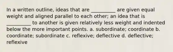 In a written outline, ideas that are __________ are given equal weight and aligned parallel to each other; an idea that is __________ to another is given relatively less weight and indented below the more important points. a. subordinate; coordinate b. coordinate; subordinate c. reflexive; deflective d. deflective; reflexive