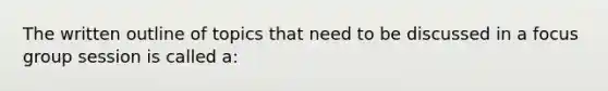 The written outline of topics that need to be discussed in a focus group session is called a: