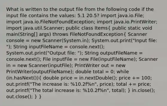 What is written to the output file from the following code if the input file contains the values: 5.1 20.5? import java.io.File; import java.io.FileNotFoundException; import java.io.PrintWriter; import java.util.Scanner; public class Items( public static void main(String[] args) throws FileNotFoundException{ Scanner console = new Scanner(System.in); System.out.print("Input file: "); String inputFileName = console.next(); System.out.print("Output file: "); String outputFileName = console.next(); File inputFile = new File(inputFileName); Scanner in = new Scanner(inputFile); PrintWriter out = new PrintWriter(outputFileName); double total = 0; while (in.hasNext()){ double price = in.nextDouble(); price += 100; out.printf("The increase is: %10.2f%n", price); total += price; out.printf("The total increase is: %10.2f%n", total); ) in.close(); out.close(); } }