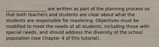 __________________ are written as part of the planning process so that both teachers and students are clear about what the students are responsible for mastering. Objectives must be modified to meet the needs of all students, including those with special needs, and should address the diversity of the school population (see Chapter 4 of this tutorial).