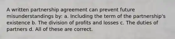 A written partnership agreement can prevent future misunderstandings by: a. Including the term of the partnership's existence b. The division of profits and losses c. The duties of partners d. All of these are correct.