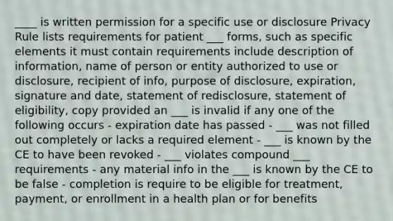 ____ is written permission for a specific use or disclosure Privacy Rule lists requirements for patient ___ forms, such as specific elements it must contain requirements include description of information, name of person or entity authorized to use or disclosure, recipient of info, purpose of disclosure, expiration, signature and date, statement of redisclosure, statement of eligibility, copy provided an ___ is invalid if any one of the following occurs - expiration date has passed - ___ was not filled out completely or lacks a required element - ___ is known by the CE to have been revoked - ___ violates compound ___ requirements - any material info in the ___ is known by the CE to be false - completion is require to be eligible for treatment, payment, or enrollment in a health plan or for benefits