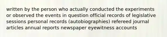 written by the person who actually conducted the experiments or observed the events in question official records of legislative sessions personal records (autobiographies) refereed journal articles annual reports newspaper eyewitness accounts