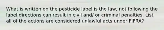 What is written on the pesticide label is the law, not following the label directions can result in civil and/ or criminal penalties. List all of the actions are considered unlawful acts under FIFRA?