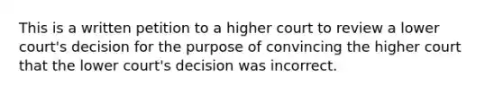 This is a written petition to a higher court to review a lower court's decision for the purpose of convincing the higher court that the lower court's decision was incorrect.