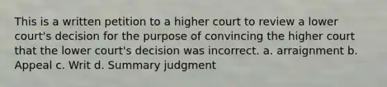 This is a written petition to a higher court to review a lower court's decision for the purpose of convincing the higher court that the lower court's decision was incorrect. a. arraignment b. Appeal c. Writ d. Summary judgment