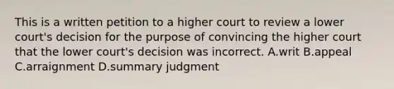 This is a written petition to a higher court to review a lower court's decision for the purpose of convincing the higher court that the lower court's decision was incorrect. A.writ B.appeal C.arraignment D.summary judgment