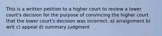 This is a written petition to a higher court to review a lower court's decision for the purpose of convincing the higher court that the lower court's decision was incorrect. a) arraignment b) writ c) appeal d) summary judgment