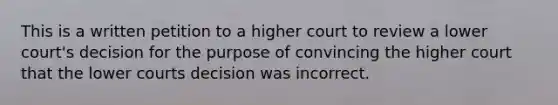 This is a written petition to a higher court to review a lower court's decision for the purpose of convincing the higher court that the lower courts decision was incorrect.