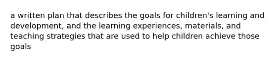 a written plan that describes the goals for children's learning and development, and the learning experiences, materials, and teaching strategies that are used to help children achieve those goals