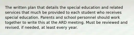 The written plan that details the special education and related services that much be provided to each student who receives special education. Parents and school personnel should work together to write this at the ARD meeting. Must be reviewed and revised, if needed, at least every year.