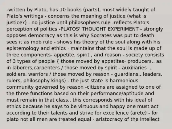 -written by Plato, has 10 books (parts), most widely taught of Plato's writings - concerns the meaning of justice (what is justice?) - no justice until philosophers rule -reflects Plato's perception of politics -PLATOS' THOUGHT EXPERIMENT - strongly opposes democracy as this is why Socrates was put to death sees it as mob rule - shows his theory of the soul along with his epistemology and ethics - maintains that the soul is made up of three components- appetite, spirit , and reason - society consists of 3 types of people { those moved by appetites- producers.. as in laborers,carpenters / those moved by spirit - auxiliaries .. soldiers, warriors / those moved by reason - guardians.. leaders, rulers, philosophy kings) - the just state is harmonious community governed by reason -citizens are assigned to one of the three functions based on their performance/aptitude and must remain in that class.. this corresponds with his ideal of ethics because he says to be virtuous and happy one must act according to their talents and strive for excellence (arete) - for plato not all men are treated equal - aristocracy of the intellect