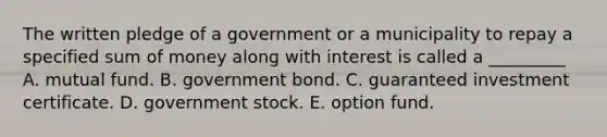 The written pledge of a government or a municipality to repay a specified sum of money along with interest is called a _________ A. mutual fund. B. government bond. C. guaranteed investment certificate. D. government stock. E. option fund.