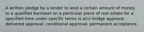 A written pledge by a lender to lend a certain amount of money to a qualified borrower on a particular piece of real estate for a specified time under specific terms is a(n) bridge approval. delivered approval. conditional approval. permanent acceptance.