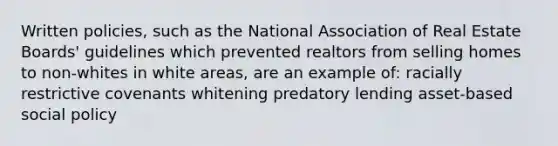 Written policies, such as the National Association of Real Estate Boards' guidelines which prevented realtors from selling homes to non-whites in white areas, are an example of: racially restrictive covenants whitening predatory lending asset-based social policy