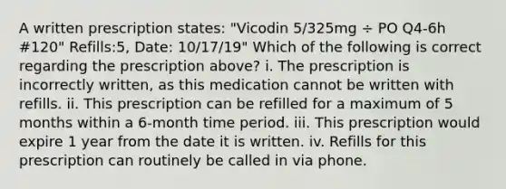 A written prescription states: "Vicodin 5/325mg ÷ PO Q4-6h #120" Refills:5, Date: 10/17/19" Which of the following is correct regarding the prescription above? i. The prescription is incorrectly written, as this medication cannot be written with refills. ii. This prescription can be refilled for a maximum of 5 months within a 6-month time period. iii. This prescription would expire 1 year from the date it is written. iv. Refills for this prescription can routinely be called in via phone.