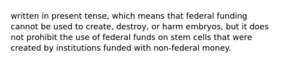 written in present tense, which means that federal funding cannot be used to create, destroy, or harm embryos, but it does not prohibit the use of federal funds on stem cells that were created by institutions funded with non-federal money.