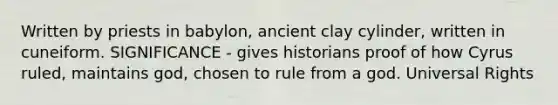 Written by priests in babylon, ancient clay cylinder, written in cuneiform. SIGNIFICANCE - gives historians proof of how Cyrus ruled, maintains god, chosen to rule from a god. Universal Rights