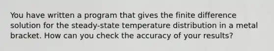 You have written a program that gives the finite difference solution for the steady-state temperature distribution in a metal bracket. How can you check the accuracy of your results?