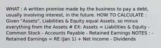 WHAT : A written promise made by the business to pay a debt, usually involving interest, in the future. HOW TO CALCULATE : Given "Assets", Liabilities & Equity equal Assets, so minus everything from the Assets # EX: Assets = Liabilities & Equity - Common Stock - Accounts Payable - Retained Earnings NOTES : - Retained Earnings = RE (Jan 1) + Net Income - Dividends