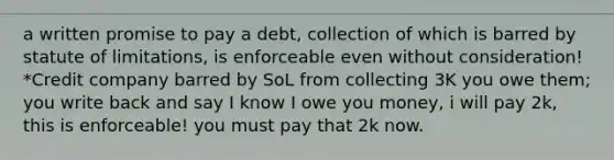 a written promise to pay a debt, collection of which is barred by statute of limitations, is enforceable even without consideration! *Credit company barred by SoL from collecting 3K you owe them; you write back and say I know I owe you money, i will pay 2k, this is enforceable! you must pay that 2k now.