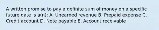 A written promise to pay a definite sum of money on a specific future date is a(n): A. Unearned revenue B. Prepaid expense C. Credit account D. Note payable E. Account receivable