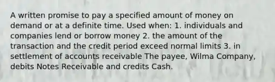 A written promise to pay a specified amount of money on demand or at a definite time. Used when: 1. individuals and companies lend or borrow money 2. the amount of the transaction and the credit period exceed normal limits 3. in settlement of accounts receivable The payee, Wilma Company, debits Notes Receivable and credits Cash.