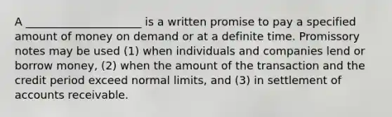 A _____________________ is a written promise to pay a specified amount of money on demand or at a definite time. Promissory notes may be used (1) when individuals and companies lend or borrow money, (2) when the amount of the transaction and the credit period exceed normal limits, and (3) in settlement of accounts receivable.