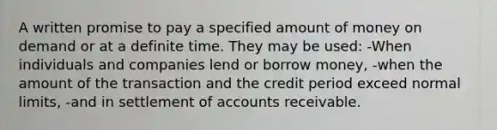 A written promise to pay a specified amount of money on demand or at a definite time. They may be used: -When individuals and companies lend or borrow money, -when the amount of the transaction and the credit period exceed normal limits, -and in settlement of accounts receivable.