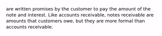 are written promises by the customer to pay the amount of the note and interest. Like accounts receivable, notes receivable are amounts that customers owe, but they are more formal than accounts receivable.