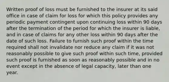 Written proof of loss must be furnished to the insurer at its said office in case of claim for loss for which this policy provides any periodic payment contingent upon continuing loss within 90 days after the termination of the period for which the insurer is liable, and in case of claims for any other loss within 90 days after the date of such loss. Failure to furnish such proof within the time required shall not invalidate nor reduce any claim if it was not reasonably possible to give such proof within such time, provided such proof is furnished as soon as reasonably possible and in no event except in the absence of legal capacity, later than one year.