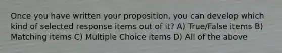 Once you have written your proposition, you can develop which kind of selected response items out of it? A) True/False items B) Matching items C) Multiple Choice items D) All of the above