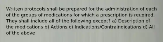 Written protocols shall be prepared for the administration of each of the groups of medications for which a prescription is reuqired. They shall include all of the following except? a) Description of the medications b) Actions c) Indications/Contraindications d) All of the above