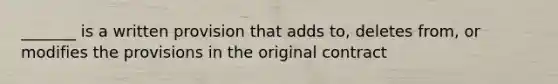 _______ is a written provision that adds to, deletes from, or modifies the provisions in the original contract