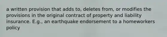 a written provision that adds to, deletes from, or modifies the provisions in the original contract of property and liability insurance. E.g., an earthquake endorsement to a homeworkers policy