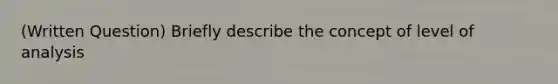 (Written Question) Briefly describe the concept of level of analysis