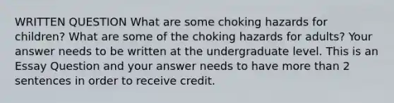 WRITTEN QUESTION What are some choking hazards for children? What are some of the choking hazards for adults? Your answer needs to be written at the undergraduate level. This is an Essay Question and your answer needs to have more than 2 sentences in order to receive credit.