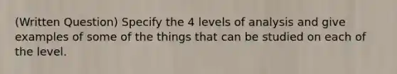 (Written Question) Specify the 4 levels of analysis and give examples of some of the things that can be studied on each of the level.