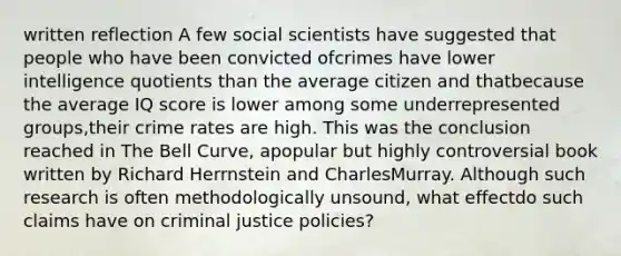 written reflection A few social scientists have suggested that people who have been convicted ofcrimes have lower intelligence quotients than the average citizen and thatbecause the average IQ score is lower among some underrepresented groups,their crime rates are high. This was the conclusion reached in The Bell Curve, apopular but highly controversial book written by Richard Herrnstein and CharlesMurray. Although such research is often methodologically unsound, what effectdo such claims have on criminal justice policies?